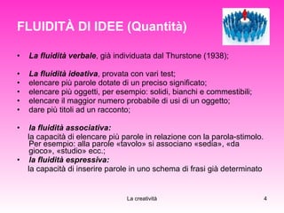FLUIDITÀ DI IDEE (Quantità) La fluidità verbale , già individuata dal Thurstone (1938); La fluidità ideativa , provata con vari test; elencare più parole dotate di un preciso significato; elencare più oggetti, per esempio: solidi, bianchi e commestibili; elencare il maggior numero probabile di usi di un oggetto; dare più titoli ad un racconto; la fluidità associativa:   la capacità di elencare più parole in relazione con la parola-stimolo. Per esempio: alla parole «tavolo» si associano «sedia», «da gioco», «studio» ecc.;  la fluidità espressiva:   la capacità di inserire parole in uno schema di frasi già determinato  
