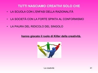 TUTTI NASCIAMO CREATIVI SOLO CHE LA SCUOLA CON L’ENFASI DELLA RAZIONALITÀ LA SOCIETÀ CON LA FORTE SPINTA AL CONFORMISMO LA PAURA DEL RIDICOLO DEL SINGOLO hanno giocato il ruolo di Killer della creatività. 