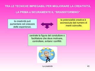 TRA LE TECNICHE IMPIEGABILI PER MIGLIORARE LA CREATIVITÀ, LA PRIMA è SICURAMENTE IL “BRAINSTORMING” la creatività può aumentare col crescere delle esperienze. la potenzialità creativa è  accresciuta dal numero di menti coinvolte. centrale la figura del conduttore o facilitatore che deve motivare,  controllare, evitare i conflitti. 