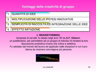 Vantaggi della creatività di gruppo IL  BRAINSTORMING ,  tempesta di cervelli, fu ideato negli anni ‘50 da  A.F. Osborn ,  un pubblicitario, per permettere ad un gruppo di individui di rendere la loro discussione produttiva invece che critica e selettiva. Fu adottato dal mondo del lavoro ed applicato nelle situazioni in cui il pro­blema da risolvere coinvolgeva più persone. EFFETTO IMITAZIONE  4 SEMPLICITÀ DI RACCOLTA ED INTEGRAZIONE DELLE IDEE  3 MOLTIPLICAZIONE DELLE IPOTESI INNOVATIVE  2 QUANTITÀ DI IDEE  1 