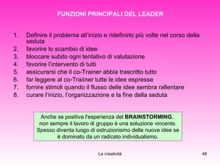 FUNZIONI PRINCIPALI DEL LEADER Definire il problema all’inizio e ridefinirlo più volte nel corso della seduta favorire lo scambio di idee bloccare subito ogni tentativo di valutazione favorire l’intervento di tutti assicurarsi che il co-Trainer abbia trascritto tutto far leggere al co-Traiìner tutte le idee espresse fornire stimoli quando il flusso delle idee sembra rallentare curare l’inizio, l’organizzazione e la fine della seduta Anche se positiva l'esperienza del  BRAINSTORMING ,  non sempre il lavoro di gruppo è una soluzione vincente. Spesso diventa luogo di ostruzionismo delle nuove idee se è dominato da un radicato individualismo. 
