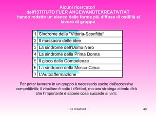 Alcuni ricercatori  dell'ISTITUTO FUER ANGEWANDTEKREATIVITAT  hanno redatto un elenco delle forme più diffuse di ostilità al lavoro di gruppo Per poter lavorare in un gruppo è necessario uscire dall'eccessiva competitività: il vincitore è sotto i riflettori, ma uno stratega attento dirà che l'importante è sapere cosa succede ai vinti. L'Autoaffermazione 7 La sindrome della Mosca Cieca 6 Il gioco delle Competenze 5 La sindrome della Prima Donna 4 La sindrome dell'Uomo Nero 3 Il massacro delle idee 2 Sindrome della "Vittoria-Sconfitta“  1 