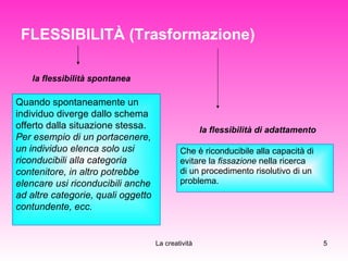 FLESSIBILITÀ (Trasformazione)   Che è riconducibile alla capacità di  evitare la  fissazione  nella ricerca  di un procedimento risolutivo di un  problema.  Quando spontaneamente un individuo diverge dallo schema offerto dalla situazione stessa.  Per esempio di un portacenere, un individuo elenca solo usi riconducibili alla categoria  contenitore, in altro potrebbe elencare usi riconducibili anche ad altre categorie, quali oggetto contundente, ecc. la flessibilità spontanea la flessibilità di adattamento 
