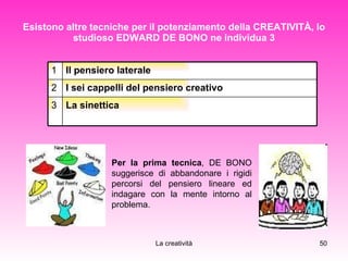 Esistono altre tecniche per il potenziamento della CREATIVITÀ, lo studioso EDWARD DE BONO ne individua 3 Per la prima tecnica , DE BONO suggerisce di abbandonare i rigidi percorsi del pensiero lineare ed indagare con la mente intorno al problema. La sinettica 3 I sei cappelli del pensiero creativo 2 Il pensiero laterale 1 