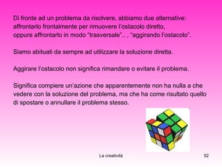 Di fronte ad un problema da risolvere, abbiamo due alternative:  affrontarlo frontalmente per rimuovere l’ostacolo diretto,  oppure affrontarlo in modo “trasversale”.. , “aggirando l’ostacolo”. Siamo abituati da sempre ad utilizzare la soluzione diretta. Aggirare l’ostacolo non significa rimandare o evitare il problema.  Significa compiere un’azione che apparentemente non ha nulla a che  vedere con la soluzione del problema, ma che ha come risultato quello  di spostare o annullare il problema stesso. 