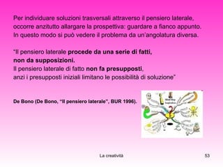 Per individuare soluzioni trasversali attraverso il pensiero laterale,  occorre anzitutto allargare la prospettiva: guardare a fianco appunto.  In questo modo si può vedere il problema da un’angolatura diversa. “ Il pensiero laterale  procede da una serie di fatti,  non da supposizioni.  Il pensiero laterale di fatto  non fa presupposti ,  anzi i presupposti iniziali limitano le possibilità di soluzione” De Bono (De Bono, “Il pensiero laterale”, BUR 1996). 