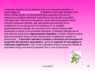 L’esempio classico di una persona che usa il pensiero laterale è il  personaggio di  Sherlock Holmes , il detective nato dalla fantasia di Sir  Arthur Conan Doyle. La sua straordinaria capacità di trovare la  soluzione a problemi altrimenti insolubili era dovuta alla sua abilità nell’osservare i fatti di una situazione, senza fare presupposti iniziali.  Usando il pensiero laterale, egli spezzettava gli elementi di un  problema o di una situazione e li riordinava in un modello  apparentemente casuale, per arrivare a una visione diversa della  situazione e quindi a una possibile soluzione. Il pensiero laterale perciò  può definirsi come puro  ragionamento deduttivo . Il Dottor Watson invece  agiva procedendo lungo le linee del pensiero cristallizzato basato su  preconcetti…  Il pensiero laterale è creativo e dinamico ed incorpora le  proprietà del pensiero associativo , quindi la  capacità di raccogliere e  riallineare significativi , così come il pensiero lineare comporta l’abilità di  procedere lungo una linea di pensiero fino a una conclusione. 