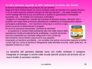 Un altro esempio riguarda un fatto realmente accaduto alla  Gerber ,   la famosa multinazionale che produce cibi per bambini.  Negli anni 60 la Gerber lanciò un nuovo prodotto rivolto al mercato di un paese africano  in cui le madri avevano estremo bisogno di cibo per bambini… era stato studiato nei  minimi dettagli affinché la sua convenienza e qualità ne garantissero l’immediato  successo, ma… le vendite non riuscivano a decollare.  I dirigenti e il management, usando dei processi di pensiero lineare, ritennero che il  prodotto non fosse stato promosso abbastanza e stabilirono di intraprendere ulteriori  campagne pubblicitarie… non riuscirono comunque a venirne a capo.  Erano sul punto di abbandonare il progetto. Ed ecco la soluzione trasversale: cambiare le etichette! …  la questione si risolse infatti prendendo atto che nella cultura della  popolazione locale prevalentemente analfabeta, i prodotti alimentari  venivano presentati con etichette raffiguranti il loro contenuto.  Dal momento cha la Gerber esponeva le sue zappette  mostrando un bambino sorridente…non avrebbe mai potuto convincere nessuno a nutrire  i propri figli con carne di bambino! disegnando sulle etichette mucche, vitelli, pollo ecc.. le  zappette andarono a ruba!  Le tecniche del pensiero laterale sono ora molto richieste e vengono insegnate ai manager e anche nelle scuole perché aiutano ad arrivare ad un nuovo livello di pensiero creativo. 