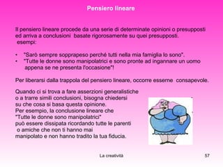 Pensiero lineare  Il pensiero lineare procede da una serie di determinate opinioni o presupposti  ed arriva a conclusioni  basate rigorosamente su quei presupposti.  esempi:  "Sarò sempre sopprapeso perché tutti nella mia famiglia lo sono".  "Tutte le donne sono manipolatrici e sono pronte ad ingannare un uomo appena se ne presenta l'occasione"!  Per liberarsi dalla trappola del pensiero lineare, occorre esserne  consapevole.  Quando ci si trova a fare asserzioni generalistiche  o a trarre simili conclusioni, bisogna chiedersi  su che cosa si basa questa opinione. Per esempio, la conclusione lineare che  "Tutte le donne sono manipolatrici"  può essere dissipata ricordando tutte le parenti o amiche che non ti hanno mai  manipolato e non hanno tradito la tua fiducia. 