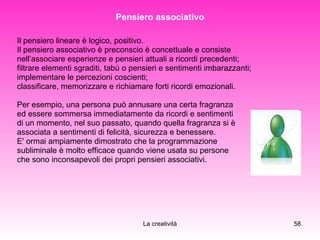 Pensiero associativo Il pensiero lineare è logico, positivo.  Il pensiero associativo è preconscio è concettuale e consiste  nell’associare esperienze e pensieri attuali a ricordi precedenti;   filtrare elementi sgraditi, tabù o pensieri e sentimenti imbarazzanti;  implementare le percezioni coscienti;  classificare, memorizzare e richiamare forti ricordi emozionali. Per esempio, una persona può annusare una certa fragranza  ed essere sommersa immediatamente da ricordi e sentimenti  di un momento, nel suo passato, quando quella fragranza si è  associata a sentimenti di felicità, sicurezza e benessere. E' ormai ampiamente dimostrato che la programmazione  subliminale è molto efficace quando viene usata su persone  che sono inconsapevoli dei propri pensieri associativi.   