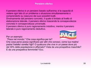 Pensiero sferico  Il pensiero sferico è un pensiero basato sull'anima; è la capacità di  vedere ogni lato di un problema o situazione simultaneamente e  comprenderlo su ciascuno dei suoi possibili livelli.  Diversamente dal pensiero concreto, il quale è limitato al livello di  elaborazione laterale, il pensiero sferico trascende la consapevolezza  concreta in consapevolezza universale.  Il pensiero sferico è puro ragionamento induttivo, mentre il pensiero  laterale è puro ragionamento deduttivo.  Per un esempio: "Pace nel mondo." Che cosa significa per te?  Che cosa pensi possa significare per altri che conosci, come tua madre/  padre/ fratello/ sorella/ figli? O qualcuno che vive in un paese dove più  del 30% della popolazione è affamato? Vista da una prospettiva maschile?  E da una prospettiva femminile? Ecc.  