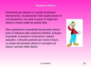 Pensiero sferico Divenendo più esperto e in grado di pensare  sfericamente, visualizzando molti aspetti diversi di  una situazione, uno sarà in grado di migliorare,  ideare e creare realtà da queste idee.  Altre applicazioni concettuali del pensiero sferico  sono in relazione alla creazione artistica, sviluppo  di prodotti, invenzioni e innovazioni, sistemi  educativi, e filosofie pratiche per vivere il futuro. Lo scopo del pensiero sferico è concepire ed  ideare i pensieri dello Spirito. 