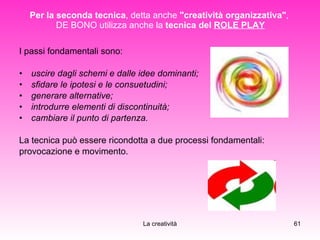 Per la seconda tecnica , detta anche  "creatività organizzativa" ,  DE BONO utilizza anche la  tecnica del  ROLE PLAY I passi fondamentali sono: uscire dagli schemi e dalle idee dominanti; sfidare le ipotesi e le consuetudini; generare alternative; introdurre elementi di discontinuità; cambiare il punto di partenza. La tecnica può essere ricondotta a due processi fondamentali:  provocazione e movimento. 