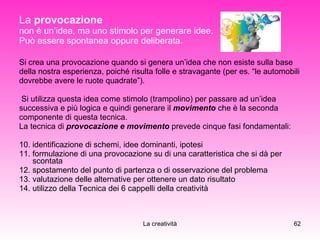 La  provocazione   non è un’idea, ma uno stimolo per generare idee. Può essere spontanea oppure deliberata. Si crea una provocazione quando si genera un’idea che non esiste sulla base  della nostra esperienza, poiché risulta folle e stravagante (per es. “le automobili  dovrebbe avere le ruote quadrate”). Si utilizza questa idea come stimolo (trampolino) per passare ad un’idea  successiva e più logica e quindi generare il  movimento  che è la seconda  componente di questa tecnica. La tecnica di  provocazione e movimento   prevede cinque fasi fondamentali: identificazione di schemi, idee dominanti, ipotesi formulazione di una provocazione su di una caratteristica che si dà per scontata spostamento del punto di partenza o di osservazione del problema valutazione delle alternative per ottenere un dato risultato utilizzo della Tecnica dei 6 cappelli della creatività 