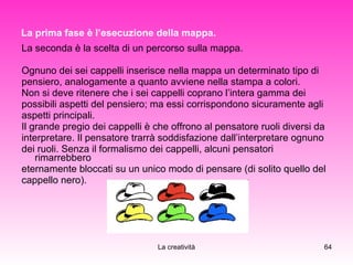 La prima fase è l’esecuzione della mappa. La seconda è la scelta di un percorso sulla mappa. Ognuno dei sei cappelli inserisce nella mappa un determinato tipo di  pensiero, analogamente a quanto avviene nella stampa a colori. Non si deve ritenere che i sei cappelli coprano l’intera gamma dei  possibili aspetti del pensiero; ma essi corrispondono sicuramente agli  aspetti principali. Il grande pregio dei cappelli è che offrono al pensatore ruoli diversi da  interpretare. Il pensatore trarrà soddisfazione dall’interpretare ognuno  dei ruoli. Senza il formalismo dei cappelli, alcuni pensatori rimarrebbero eternamente bloccati su un unico modo di pensare (di solito quello del  cappello nero). 