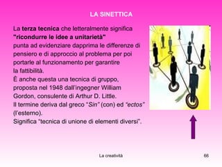LA SINETTICA La  terza tecnica  che letteralmente significa  "ricondurre le idee a unitarietà"   punta ad evidenziare dapprima le differenze di  pensiero e di approccio al problema per poi  portarle al funzionamento per garantire  la fattibilità. È anche questa una tecnica di gruppo,  proposta nel 1948 dall’ingegner William  Gordon, consulente di Arthur D. Little. Il termine deriva dal greco “ Sin”  (con) ed  “ectos” (l’esterno).  Significa “tecnica di unione di elementi diversi”. 