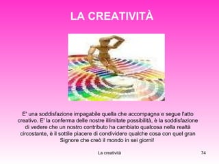 LA CREATIVITÀ E' una soddisfazione impagabile quella che accompagna e segue l'atto creativo. E' la conferma delle nostre illimitate possibilità, è la soddisfazione di vedere che un nostro contributo ha cambiato qualcosa nella realtà circostante, è il sottile piacere di condividere qualche cosa con quel gran Signore che creò il mondo in sei giorni!  