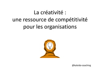 La créativité : 
une ressource de compétitivité 
pour les organisations 
@kaleido-coaching 
 