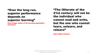 “Storie ed esperienze di cambiamento professionale. La
creatività nelle comunità di pratiche”
15
“Over the long run,
superior performance
depends on
superior learning”
Peter Senge, leader of the learning organization
movement
“The illiterate of the
21st century will not be
the individual who
cannot read and write,
but the one who cannot
learn, unlearn, and
relearn”
Alvin Toffler, Futurist
 