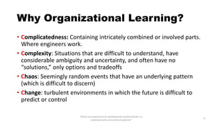 Why Organizational Learning?
• Complicatedness: Containing intricately combined or involved parts.
Where engineers work.
• Complexity: Situations that are difficult to understand, have
considerable ambiguity and uncertainty, and often have no
“solutions,” only options and tradeoffs
• Chaos: Seemingly random events that have an underlying pattern
(which is difficult to discern)
• Change: turbulent environments in which the future is difficult to
predict or control
“Storie ed esperienze di cambiamento professionale. La
creatività nelle comunità di pratiche”
9
 