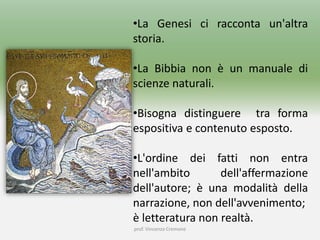 •La Genesi ci racconta un'altra
storia.
•La Bibbia non è un manuale di
scienze naturali.
•Bisogna distinguere tra forma
espositiva e contenuto esposto.
•L'ordine dei fatti non entra
nell'ambito dell'affermazione
dell'autore; è una modalità della
narrazione, non dell'avvenimento;
è letteratura non realtà.
prof. Vincenzo Cremone
 