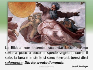 La Bibbia non intende raccontarci come sono
sorte a poco a poco le specie vegetali, come il
sole, la luna e le stelle si sono formati, bensì dirci
solamente: Dio ha creato il mondo.
Joseph Ratzingerprof. Vincenzo Cremone
 