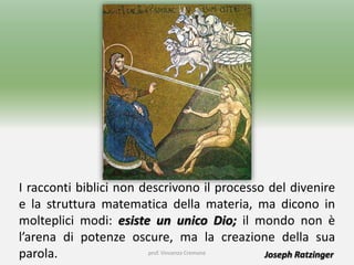 prof. Vincenzo Cremone
I racconti biblici non descrivono il processo del divenire
e la struttura matematica della materia, ma dicono in
molteplici modi: esiste un unico Dio; il mondo non è
l’arena di potenze oscure, ma la creazione della sua
parola. Joseph Ratzinger
 