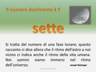 prof. Vincenzo Cremone
Si tratta del numero di una fase lunare; questo
racconto ci dice allora che il ritmo dell’astro a noi
vicino ci indica anche il ritmo della vita umana.
Noi uomini siamo immersi nel ritmo
dell’universo. Joseph Ratzinger
 
