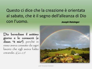 prof. Vincenzo Cremone
Questo ci dice che la creazione è orientata
al sabato, che è il segno dell’alleanza di Dio
con l’uomo. Joseph Ratzinger
Dio benedisse il settimo
giorno e lo consacrò (e
disse: “è mio”), perché in
esso aveva cessato da ogni
lavoro che egli aveva fatto
creando. (Gen 2,3)
 