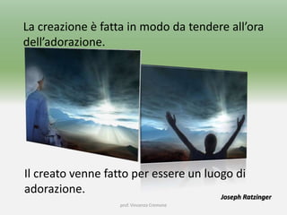 prof. Vincenzo Cremone
La creazione è fatta in modo da tendere all’ora
dell’adorazione.
Joseph Ratzinger
Il creato venne fatto per essere un luogo di
adorazione.
 