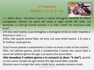 prof. Vincenzo Cremone
(…) 26Dio disse: "Facciamo l'uomo a nostra immagine, secondo la nostra
somiglianza: dòmini sui pesci del mare e sugli uccelli del cielo, sul
bestiame, su tutti gli animali selvatici e su tutti i rettili che strisciano sulla
terra".
27E Dio creò l'uomo a sua immagine; a immagine di Dio lo creò: maschio e
femmina li creò. (…)
31Dio vide quanto aveva fatto, ed ecco, era cosa molto buona. E fu sera e
fu mattina: sesto giorno.
1Così furono portati a compimento il cielo e la terra e tutte le loro schiere.
2Dio, nel settimo giorno, portò a compimento il lavoro che aveva fatto e
cessò nel settimo giorno da ogni suo lavoro che aveva fatto.
3Dio benedisse il settimo giorno e lo consacrò (e disse: “è mio”), perché
in esso aveva cessato da ogni lavoro che egli aveva fatto creando.
4Queste sono le origini del cielo e della terra, quando vennero creati.
 