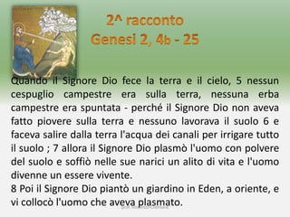 prof. Vincenzo Cremone
Quando il Signore Dio fece la terra e il cielo, 5 nessun
cespuglio campestre era sulla terra, nessuna erba
campestre era spuntata - perché il Signore Dio non aveva
fatto piovere sulla terra e nessuno lavorava il suolo 6 e
faceva salire dalla terra l'acqua dei canali per irrigare tutto
il suolo ; 7 allora il Signore Dio plasmò l'uomo con polvere
del suolo e soffiò nelle sue narici un alito di vita e l'uomo
divenne un essere vivente.
8 Poi il Signore Dio piantò un giardino in Eden, a oriente, e
vi collocò l'uomo che aveva plasmato.
 