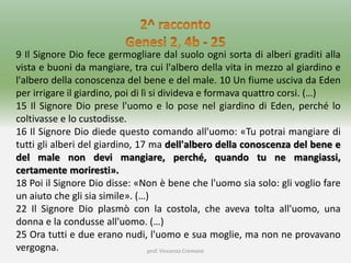 prof. Vincenzo Cremone
9 Il Signore Dio fece germogliare dal suolo ogni sorta di alberi graditi alla
vista e buoni da mangiare, tra cui l'albero della vita in mezzo al giardino e
l'albero della conoscenza del bene e del male. 10 Un fiume usciva da Eden
per irrigare il giardino, poi di lì si divideva e formava quattro corsi. (…)
15 Il Signore Dio prese l'uomo e lo pose nel giardino di Eden, perché lo
coltivasse e lo custodisse.
16 Il Signore Dio diede questo comando all'uomo: «Tu potrai mangiare di
tutti gli alberi del giardino, 17 ma dell'albero della conoscenza del bene e
del male non devi mangiare, perché, quando tu ne mangiassi,
certamente moriresti».
18 Poi il Signore Dio disse: «Non è bene che l'uomo sia solo: gli voglio fare
un aiuto che gli sia simile». (…)
22 Il Signore Dio plasmò con la costola, che aveva tolta all'uomo, una
donna e la condusse all'uomo. (…)
25 Ora tutti e due erano nudi, l'uomo e sua moglie, ma non ne provavano
vergogna.
 