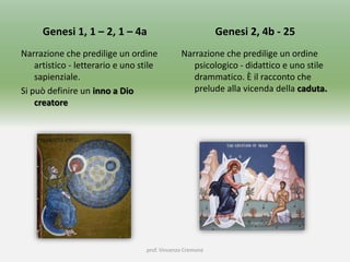 Genesi 1, 1 – 2, 1 – 4a
Narrazione che predilige un ordine
artistico - letterario e uno stile
sapienziale.
Si può definire un inno a Dio
creatore
Genesi 2, 4b - 25
Narrazione che predilige un ordine
psicologico - didattico e uno stile
drammatico. È il racconto che
prelude alla vicenda della caduta.
prof. Vincenzo Cremone
 