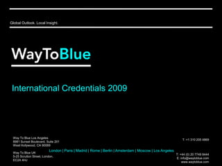 Global Outlook. Local Insight. International Credentials 2009 Way To Blue Los Angeles 8981 Sunset Boulevard, Suite 201 West Hollywood, CA 90069 Way To Blue UK 5-25 Scrutton Street, London, EC2A 4HJ T: +1 310 205 4869 T: +44 (0) 20 7749 8444  E: info@waytoblue.com www.waytoblue.com London | Paris | Madrid | Rome | Berlin | Amsterdam | Moscow | Los Angeles 