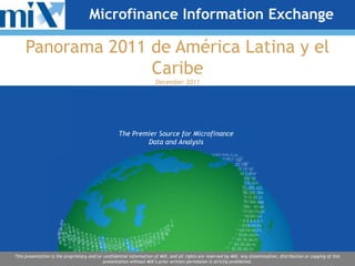 Microfinance Information Exchange

     Panorama 2011 de América Latina y el
                   Caribe
                                                                      December 2011




                                                   The Premier Source for Microfinance
                                                           Data and Analysis




This presentation is the proprietary and/or confidential information of MIX, and all rights are reserved by MIX. Any dissemination, distribution or copying of this
                                            presentation without MIX’s prior written permission is strictly prohibited.
 