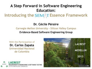 A Step Forward in Software Engineering
Education:

Introducing the SEMAT Essence Framework
Dr. Cécile Péraire
Carnegie Mellon University - Silicon Valley Campus
Evidence-Based Software Engineering Group

With the Participation of

Dr. Carlos Zapata

LACREST

Universidad Nacional
de Colombia

MEDELLIN
2013

 