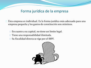 Forma jurídica de la empresa 
Ésta empresa es individual. Es la forma jurídica más adecuada para una 
empresa pequeña y los gastos de constitución son míminos. 
En cuanto a su capital, no tiene un límite legal. 
Tiene una responsabilidad ilimitada. 
Su fiscalidad directa se rige por el IRPF. 
 