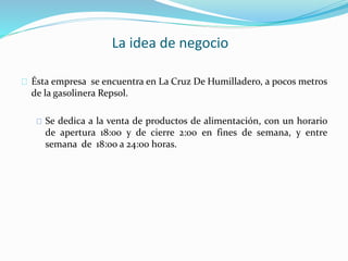 La idea de negocio 
Ésta empresa se encuentra en La Cruz De Humilladero, a pocos metros 
de la gasolinera Repsol. 
Se dedica a la venta de productos de alimentación, con un horario 
de apertura 18:00 y de cierre 2:00 en fines de semana, y entre 
semana de 18:00 a 24:00 horas. 
 