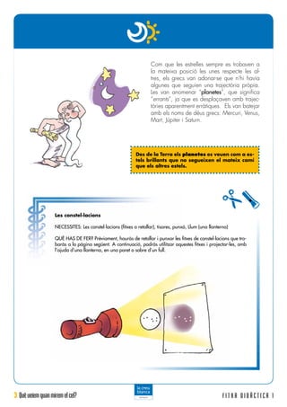 3 Quèveiemquanmiremelcel? F I T X A D I D À C T I C A 1
Les constel·lacions
NECESSITES: Les constel·lacions (fitxes a retallar), tisores, punxó, Llum (una llanterna)
QUÈ HAS DE FER? Prèviament, hauràs de retallar i punxar les fitxes de constel·lacions que tro-
baràs a la pàgina següent. A continuació, podràs utilitzar aquestes fitxes i projectar-les, amb
l’ajuda d’una llanterna, en una paret o sobre d’un full.
Com que les estrelles sempre es trobaven a
la mateixa posició les unes respecte les al-
tres, els grecs van adonar-se que n’hi havia
algunes que seguien una trajectòria pròpia.
Les van anomenar “planetes”, que significa
“errants”, ja que es desplaçaven amb trajec-
tòries aparentment erràtiques. Els van batejar
amb els noms de déus grecs: Mercuri, Venus,
Mart, Júpiter i Saturn.
Des de la Terra els planetes es veuen com a es-
tels brillants que no segueixen el mateix camí
que els altres estels.
 