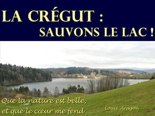 LA CRÉGUT :
          SAUVONS LE LAC !




Que la nature est belle,
                           Louis Aragon
et que le cœur me fend …
 