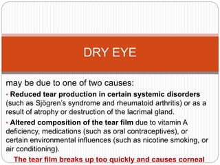 may be due to one of two causes:
• Reduced tear production in certain systemic disorders
(such as Sjögren’s syndrome and rheumatoid arthritis) or as a
result of atrophy or destruction of the lacrimal gland.
• Altered composition of the tear film due to vitamin A
deficiency, medications (such as oral contraceptives), or
certain environmental influences (such as nicotine smoking, or
air conditioning).
The tear film breaks up too quickly and causes corneal
DRY EYE
 