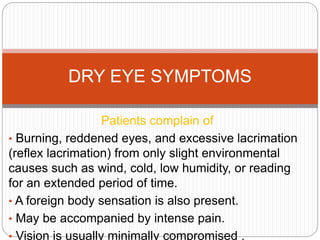 Patients complain of
• Burning, reddened eyes, and excessive lacrimation
(reflex lacrimation) from only slight environmental
causes such as wind, cold, low humidity, or reading
for an extended period of time.
• A foreign body sensation is also present.
• May be accompanied by intense pain.
• Vision is usually minimally compromised .
DRY EYE SYMPTOMS
 