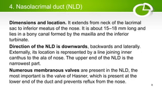 4. Nasolacrimal duct (NLD)
Dimensions and location. It extends from neck of the lacrimal
sac to inferior meatus of the nose. It is about 15–18 mm long and
lies in a bony canal formed by the maxilla and the inferior
turbinate.
Direction of the NLD is downwards, backwards and laterally.
Externally, its location is represented by a line joining inner
canthus to the ala of nose. The upper end of the NLD is the
narrowest part.
Numerous membranous valves are present in the NLD, the
most important is the valve of Hasner, which is present at the
lower end of the duct and prevents reflux from the nose.
8
 