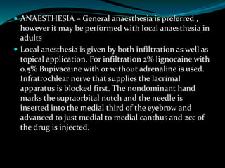  ANAESTHESIA – General anaesthesia is preferred ,
however it may be performed with local anaesthesia in
adults
 Local anesthesia is given by both infiltration as well as
topical application. For infiltration 2% lignocaine with
0.5% Bupivacaine with or without adrenaline is used.
Infratrochlear nerve that supplies the lacrimal
apparatus is blocked first. The nondominant hand
marks the supraorbital notch and the needle is
inserted into the medial third of the eyebrow and
advanced to just medial to medial canthus and 2cc of
the drug is injected.
 