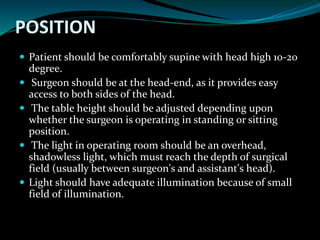 POSITION
 Patient should be comfortably supine with head high 10-20
degree.
 Surgeon should be at the head-end, as it provides easy
access to both sides of the head.
 The table height should be adjusted depending upon
whether the surgeon is operating in standing or sitting
position.
 The light in operating room should be an overhead,
shadowless light, which must reach the depth of surgical
field (usually between surgeon's and assistant's head).
 Light should have adequate illumination because of small
field of illumination.
 
