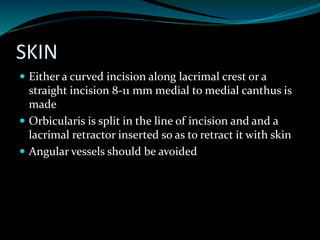 SKIN
 Either a curved incision along lacrimal crest or a
straight incision 8-11 mm medial to medial canthus is
made
 Orbicularis is split in the line of incision and and a
lacrimal retractor inserted so as to retract it with skin
 Angular vessels should be avoided
 