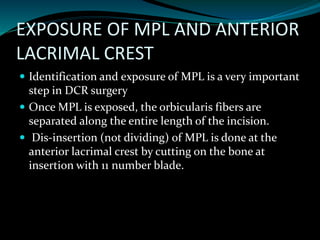 EXPOSURE OF MPL AND ANTERIOR
LACRIMAL CREST
 Identification and exposure of MPL is a very important
step in DCR surgery
 Once MPL is exposed, the orbicularis fibers are
separated along the entire length of the incision.
 Dis-insertion (not dividing) of MPL is done at the
anterior lacrimal crest by cutting on the bone at
insertion with 11 number blade.
 