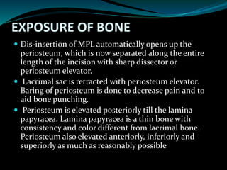 EXPOSURE OF BONE
 Dis-insertion of MPL automatically opens up the
periosteum, which is now separated along the entire
length of the incision with sharp dissector or
periosteum elevator.
 Lacrimal sac is retracted with periosteum elevator.
Baring of periosteum is done to decrease pain and to
aid bone punching.
 Periosteum is elevated posteriorly till the lamina
papyracea. Lamina papyracea is a thin bone with
consistency and color different from lacrimal bone.
Periosteum also elevated anteriorly, inferiorly and
superiorly as much as reasonably possible
 