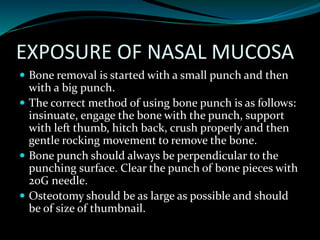 EXPOSURE OF NASAL MUCOSA
 Bone removal is started with a small punch and then
with a big punch.
 The correct method of using bone punch is as follows:
insinuate, engage the bone with the punch, support
with left thumb, hitch back, crush properly and then
gentle rocking movement to remove the bone.
 Bone punch should always be perpendicular to the
punching surface. Clear the punch of bone pieces with
20G needle.
 Osteotomy should be as large as possible and should
be of size of thumbnail.
 